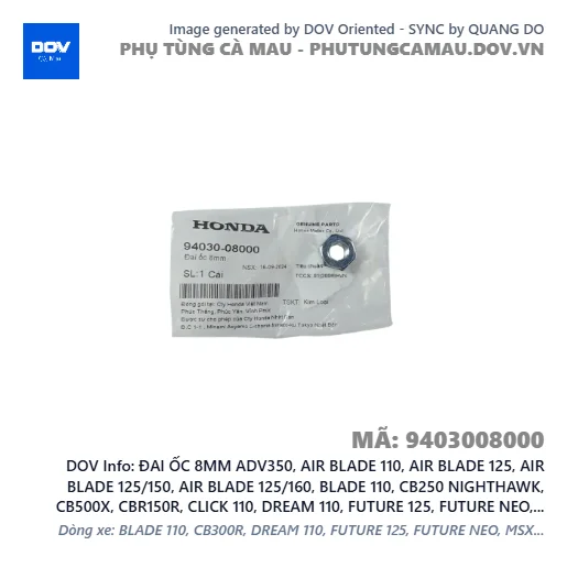 ĐAI ỐC 8MM ADV350, AIR BLADE 110, AIR BLADE 125, AIR BLADE 125/150, AIR BLADE 125/160, BLADE 110, CB250 NIGHTHAWK, CB500X, CBR150R, CLICK 110, DREAM 110, FUTURE 125, FUTURE NEO, GOLDWING, ICON E, LEAD 110, LEAD 125, MSX 125, NX500, PCX, PCX 125, PCX 125/150, PCX 160, SH 125/150, SH 125/160, SH MODE, SUPER DREAM, VARIO 160, VISION 110, WAVE 100, WAVE ALPHA, WAVE ALPHA 110, WAVE RSX 110, WINNER 150, WINNER R, WINNER X — 9403008000